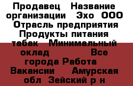 Продавец › Название организации ­ Эхо, ООО › Отрасль предприятия ­ Продукты питания, табак › Минимальный оклад ­ 27 000 - Все города Работа » Вакансии   . Амурская обл.,Зейский р-н